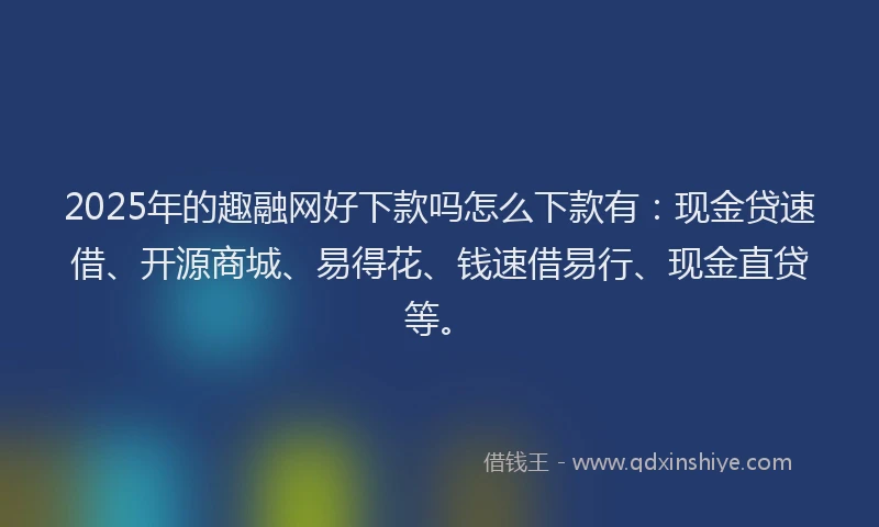 2025年的趣融网好下款吗怎么下款有：现金贷速借、开源商城、易得花、钱速借易行、现金直贷等。
