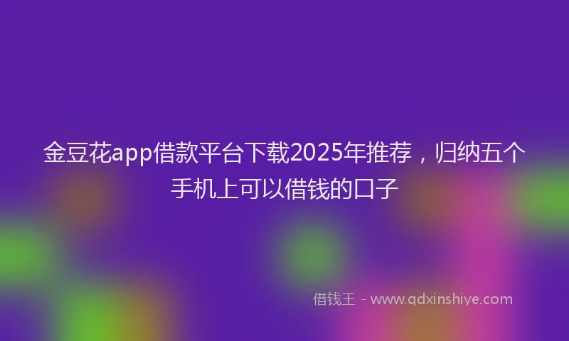金豆花app借款平台下载2025年推荐，归纳五个手机上可以借钱的口子