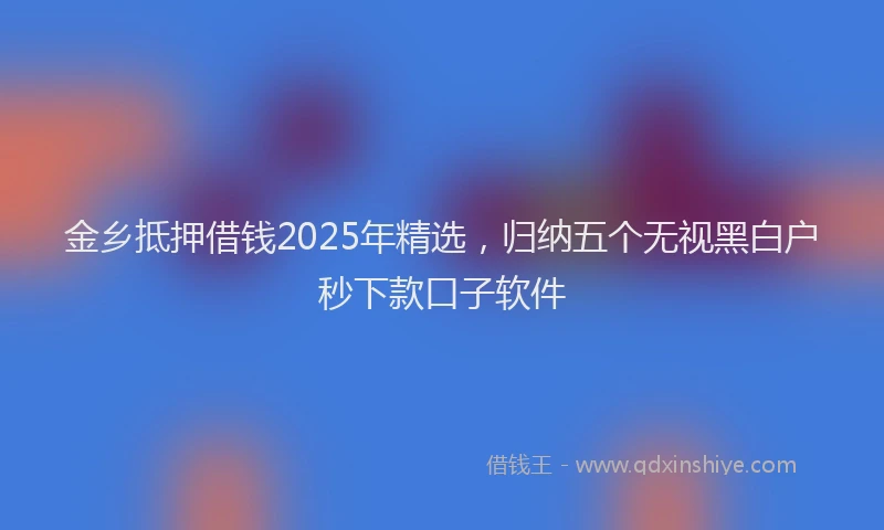 金乡抵押借钱2025年精选，归纳五个无视黑白户秒下款口子软件