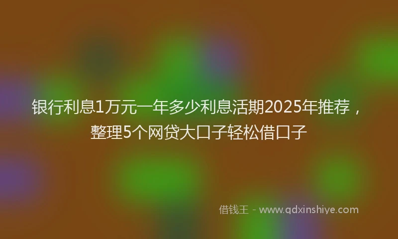 银行利息1万元一年多少利息活期2025年推荐，整理5个网贷大口子轻松借口子