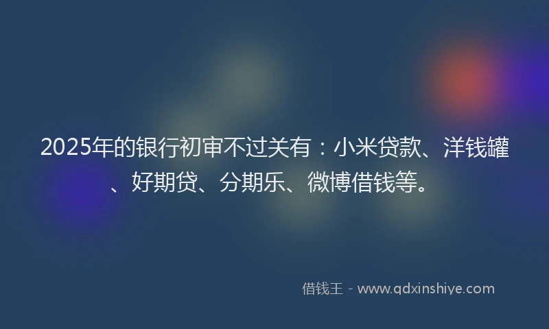 2025年的银行初审不过关有：小米贷款、洋钱罐、好期贷、分期乐、微博借钱等。