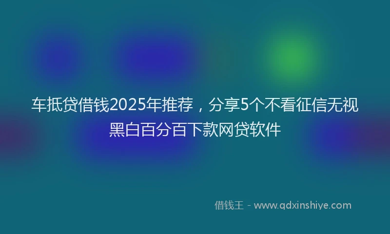 车抵贷借钱2025年推荐，分享5个不看征信无视黑白百分百下款网贷软件