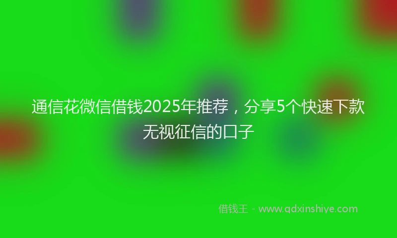 通信花微信借钱2025年推荐，分享5个快速下款无视征信的口子