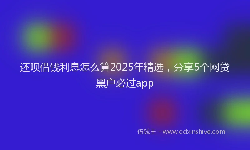 还呗借钱利息怎么算2025年精选，分享5个网贷黑户必过app