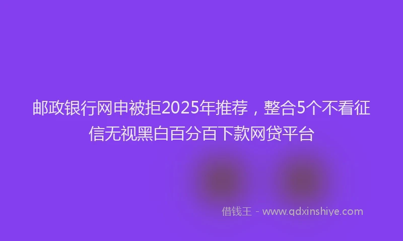 邮政银行网申被拒2025年推荐，整合5个不看征信无视黑白百分百下款网贷平台