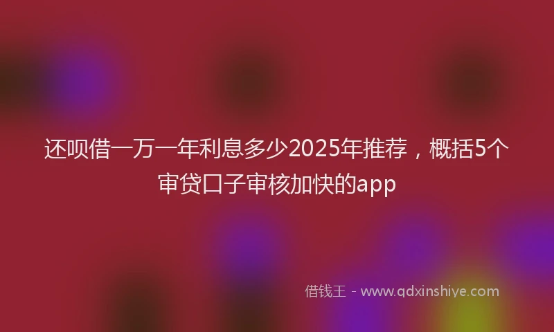 还呗借一万一年利息多少2025年推荐，概括5个审贷口子审核加快的app