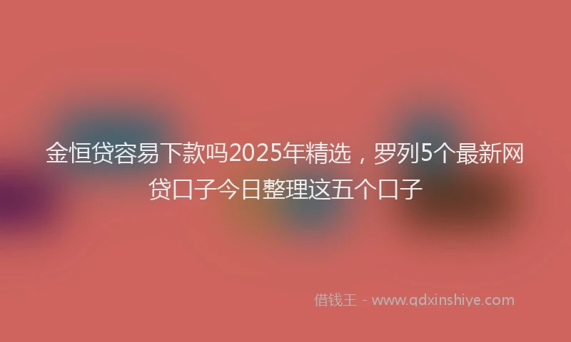 金恒贷容易下款吗2025年精选，罗列5个最新网贷口子今日整理这五个口子