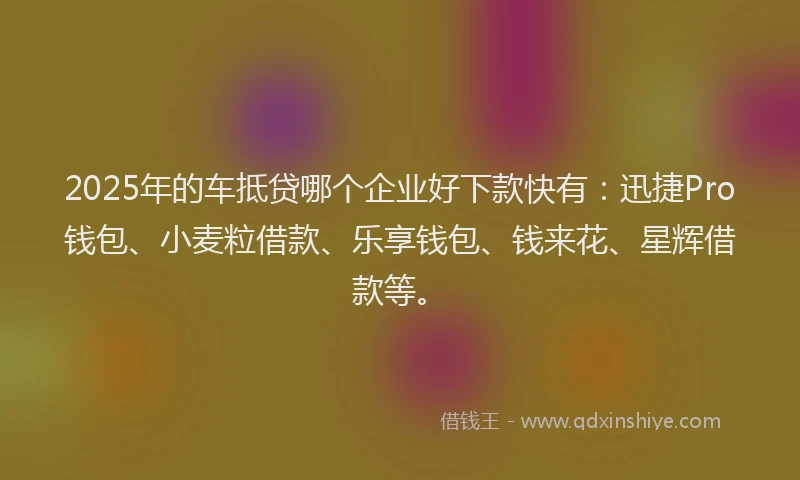 2025年的车抵贷哪个企业好下款快有：迅捷Pro钱包、小麦粒借款、乐享钱包、钱来花、星辉借款等。