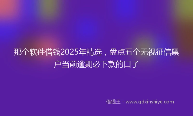 那个软件借钱2025年精选，盘点五个无视征信黑户当前逾期必下款的口子