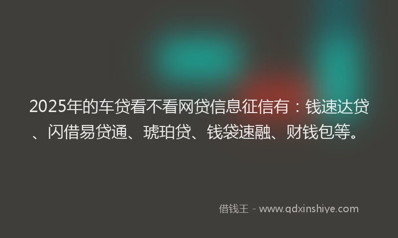 2025年的车贷看不看网贷信息征信有：钱速达贷、闪借易贷通、琥珀贷、钱袋速融、财钱包等。