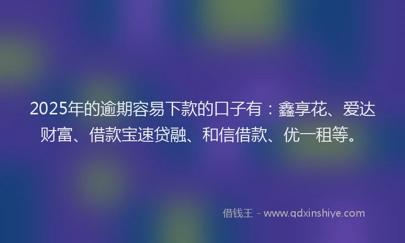 2025年的逾期容易下款的口子有：鑫享花、爱达财富、借款宝速贷融、和信借款、优一租等。