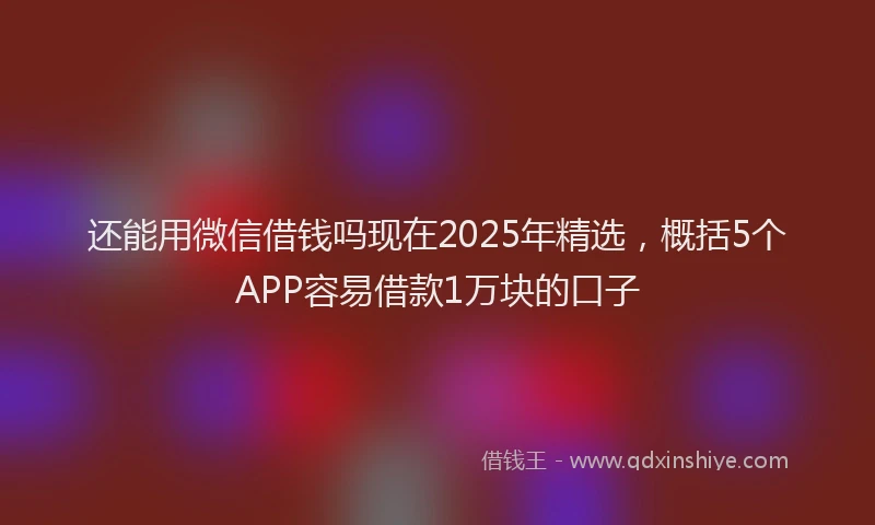 还能用微信借钱吗现在2025年精选，概括5个APP容易借款1万块的口子