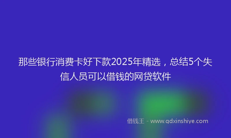 那些银行消费卡好下款2025年精选，总结5个失信人员可以借钱的网贷软件