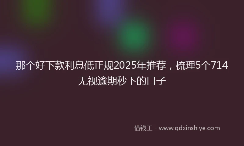 那个好下款利息低正规2025年推荐，梳理5个714无视逾期秒下的口子