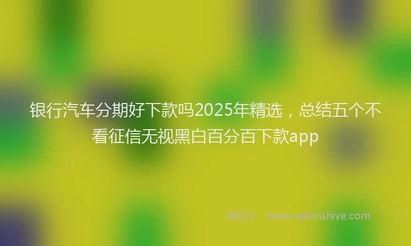 银行汽车分期好下款吗2025年精选，总结五个不看征信无视黑白百分百下款app