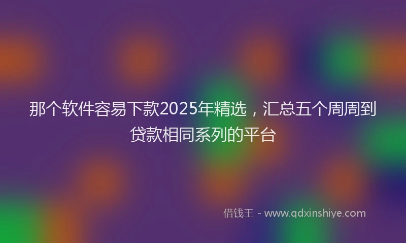 那个软件容易下款2025年精选，汇总五个周周到贷款相同系列的平台