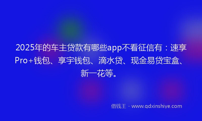 2025年的车主贷款有哪些app不看征信有：速享Pro+钱包、享宇钱包、滴水贷、现金易贷宝盒、新一花等。