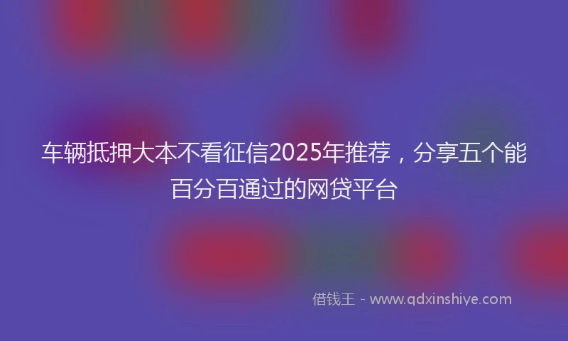 车辆抵押大本不看征信2025年推荐，分享五个能百分百通过的网贷平台