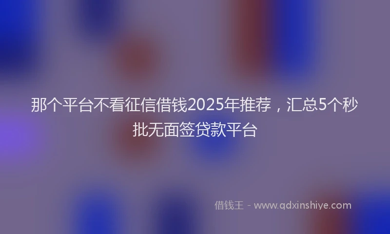 那个平台不看征信借钱2025年推荐，汇总5个秒批无面签贷款平台