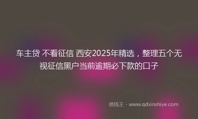 车主贷 不看征信 西安2025年精选，整理五个无视征信黑户当前逾期必下款的口子