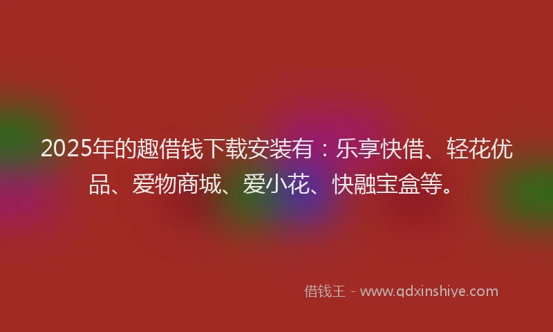 2025年的趣借钱下载安装有：乐享快借、轻花优品、爱物商城、爱小花、快融宝盒等。