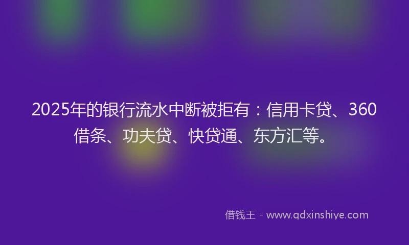 2025年的银行流水中断被拒有：信用卡贷、360借条、功夫贷、快贷通、东方汇等。