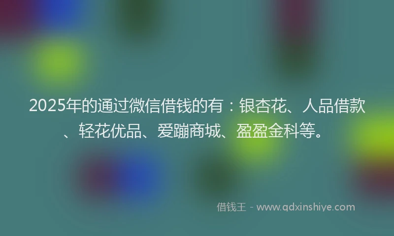 2025年的通过微信借钱的有：银杏花、人品借款、轻花优品、爱蹦商城、盈盈金科等。