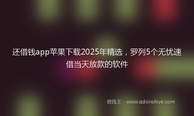 还借钱app苹果下载2025年精选，罗列5个无忧速借当天放款的软件