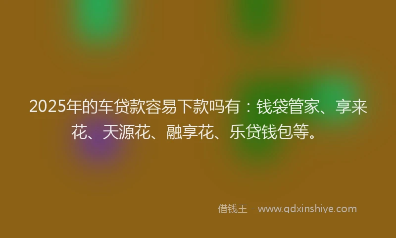 2025年的车贷款容易下款吗有：钱袋管家、享来花、天源花、融享花、乐贷钱包等。