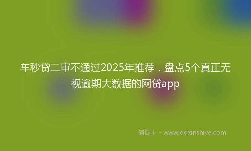 车秒贷二审不通过2025年推荐，盘点5个真正无视逾期大数据的网贷app