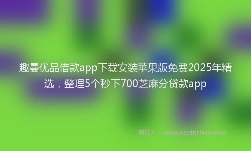 趣曼优品借款app下载安装苹果版免费2025年精选，整理5个秒下700芝麻分贷款app