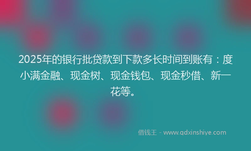 2025年的银行批贷款到下款多长时间到账有：度小满金融、现金树、现金钱包、现金秒借、新一花等。