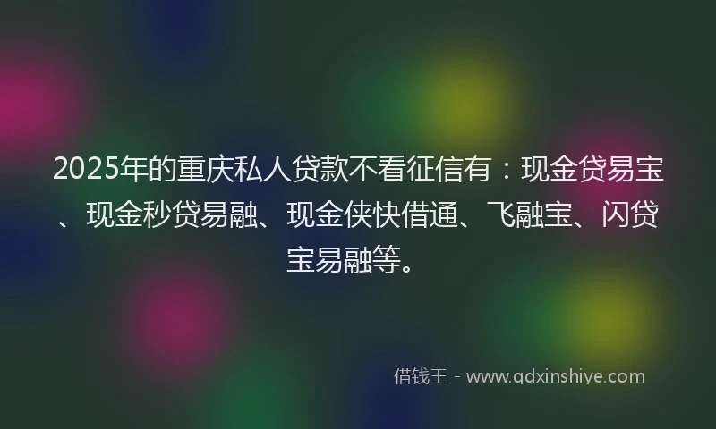 2025年的重庆私人贷款不看征信有：现金贷易宝、现金秒贷易融、现金侠快借通、飞融宝、闪贷宝易融等。