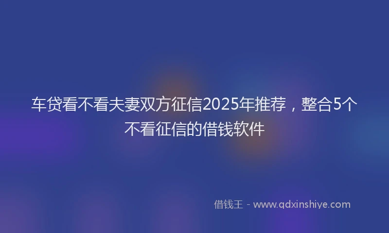 车贷看不看夫妻双方征信2025年推荐，整合5个不看征信的借钱软件