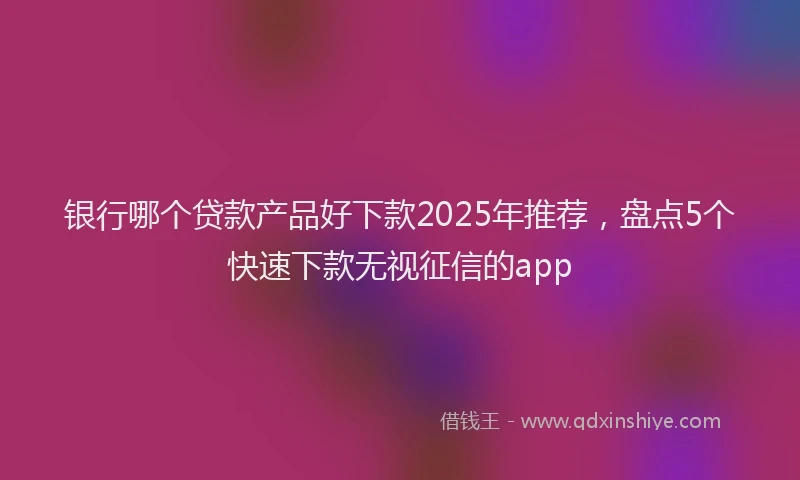 银行哪个贷款产品好下款2025年推荐，盘点5个快速下款无视征信的app