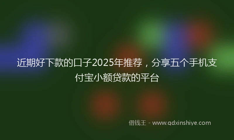 近期好下款的口子2025年推荐，分享五个手机支付宝小额贷款的平台