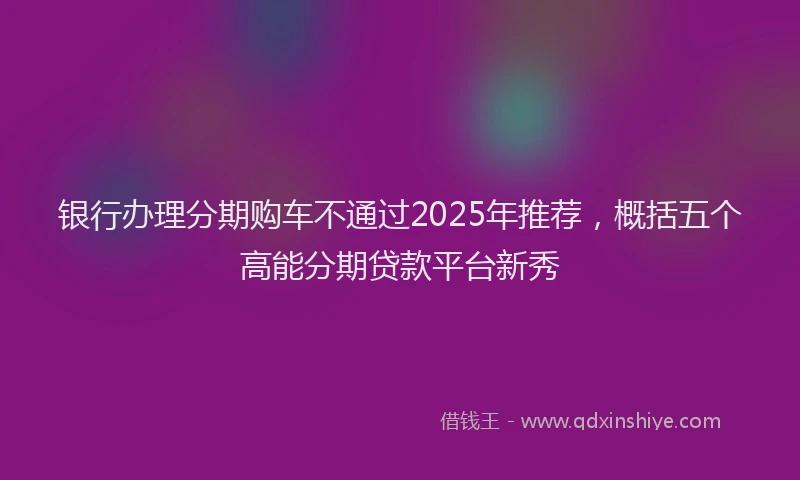 银行办理分期购车不通过2025年推荐，概括五个高能分期贷款平台新秀