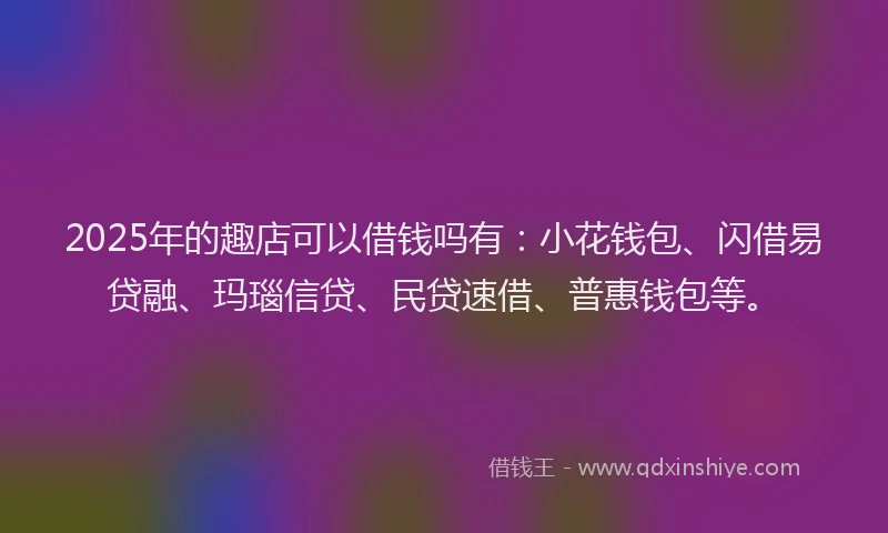 2025年的趣店可以借钱吗有：小花钱包、闪借易贷融、玛瑙信贷、民贷速借、普惠钱包等。
