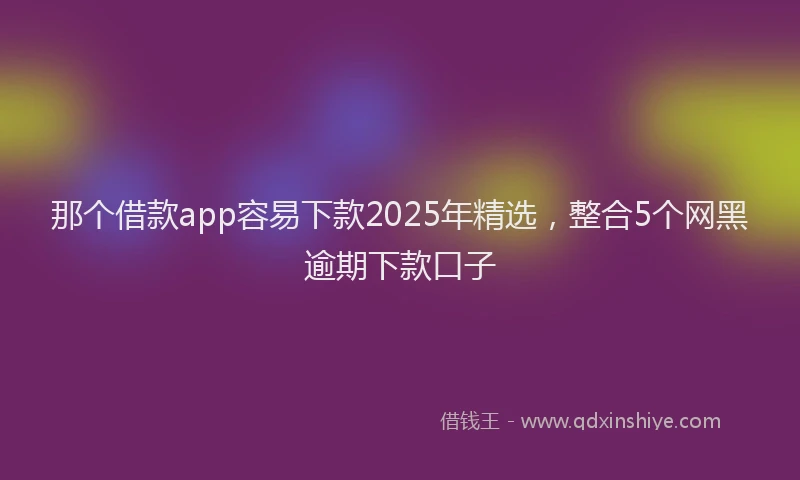 那个借款app容易下款2025年精选，整合5个网黑逾期下款口子