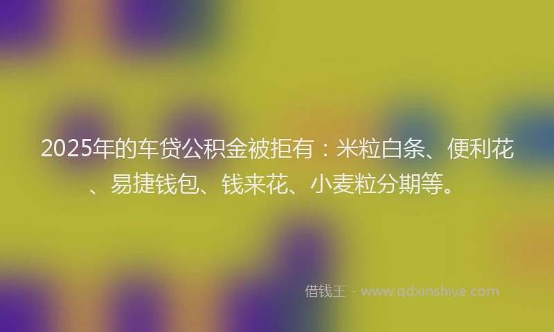 2025年的车贷公积金被拒有：米粒白条、便利花、易捷钱包、钱来花、小麦粒分期等。