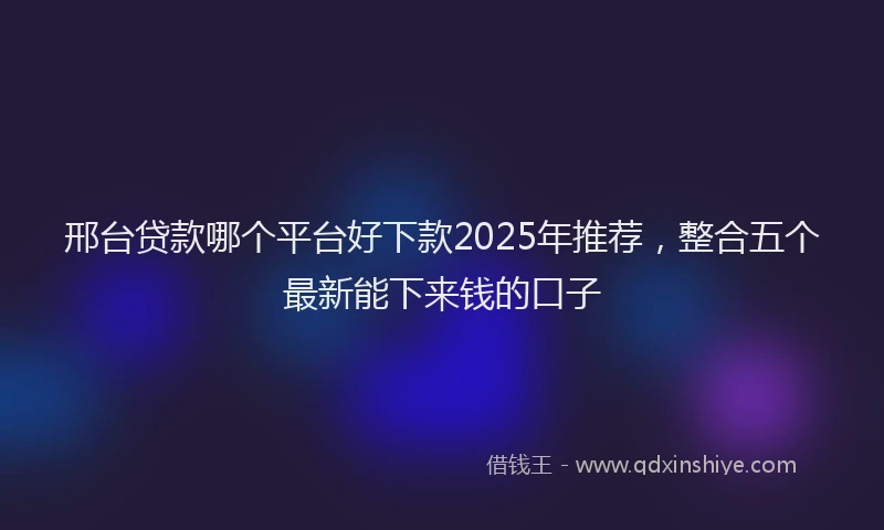 邢台贷款哪个平台好下款2025年推荐，整合五个最新能下来钱的口子
