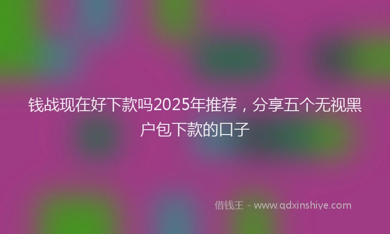 钱战现在好下款吗2025年推荐，分享五个无视黑户包下款的口子