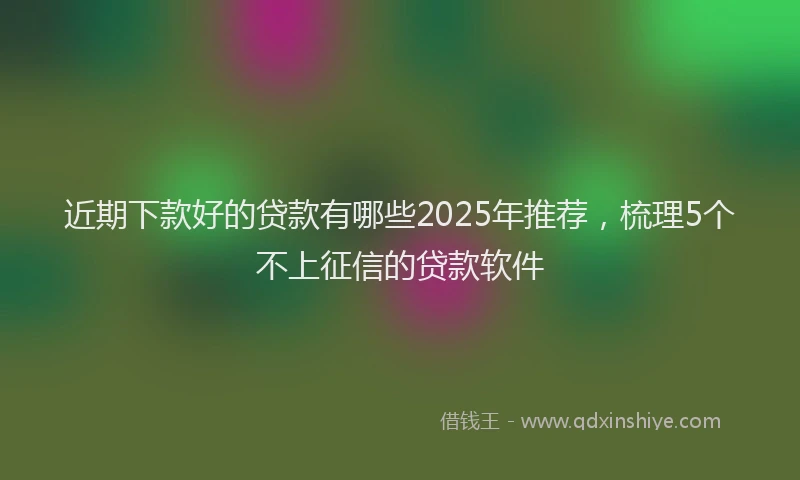 近期下款好的贷款有哪些2025年推荐，梳理5个不上征信的贷款软件
