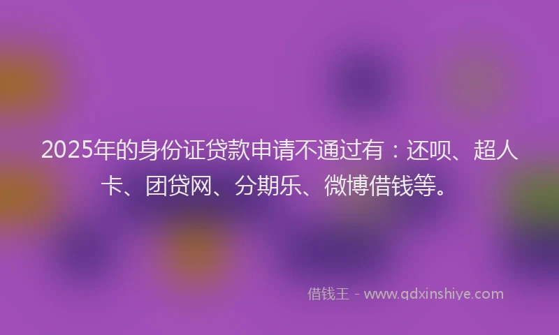 2025年的身份证贷款申请不通过有：还呗、超人卡、团贷网、分期乐、微博借钱等。