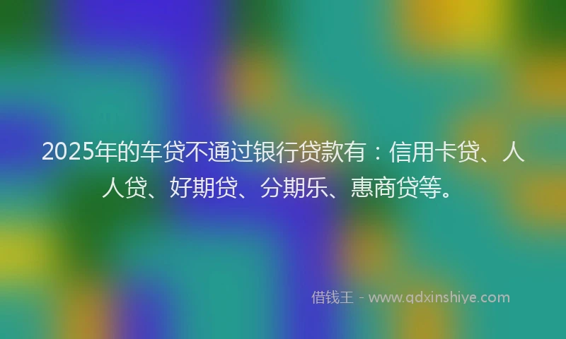 2025年的车贷不通过银行贷款有：信用卡贷、人人贷、好期贷、分期乐、惠商贷等。