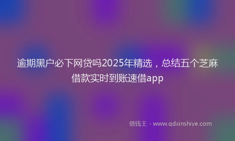 逾期黑户必下网贷吗2025年精选，总结五个芝麻借款实时到账速借app