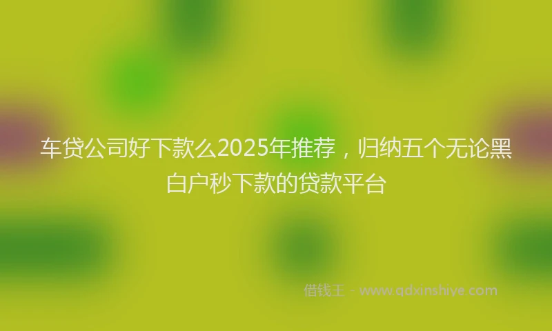 车贷公司好下款么2025年推荐，归纳五个无论黑白户秒下款的贷款平台