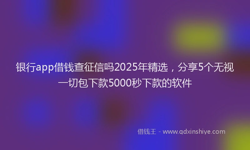 银行app借钱查征信吗2025年精选，分享5个无视一切包下款5000秒下款的软件