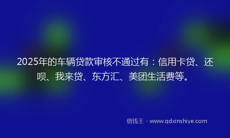 2025年的车辆贷款审核不通过有：信用卡贷、还呗、我来贷、东方汇、美团生活费等。
