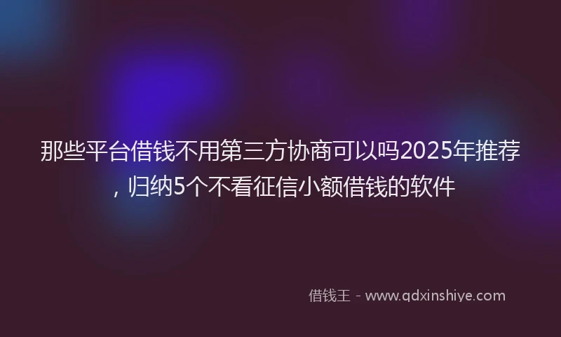 那些平台借钱不用第三方协商可以吗2025年推荐，归纳5个不看征信小额借钱的软件